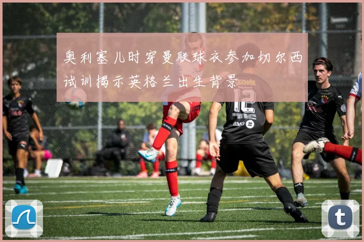 奥利塞儿时穿曼联球衣参加切尔西试训揭示英格兰出生背景