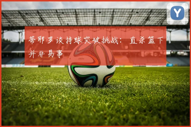 蒂耶罗谈持球突破挑战：直杀篮下并非易事