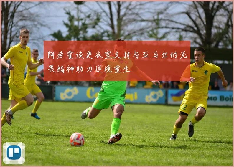 阿劳霍谈更衣室支持与亚马尔的无畏精神助力逆境重生