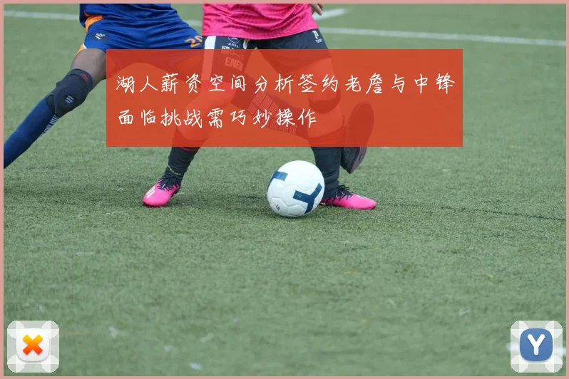 湖人薪资空间分析签约老詹与中锋面临挑战需巧妙操作