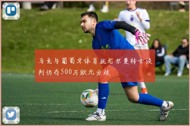 马竞与葡萄牙体育就尤尔曼转会谈判仍存500万欧元分歧