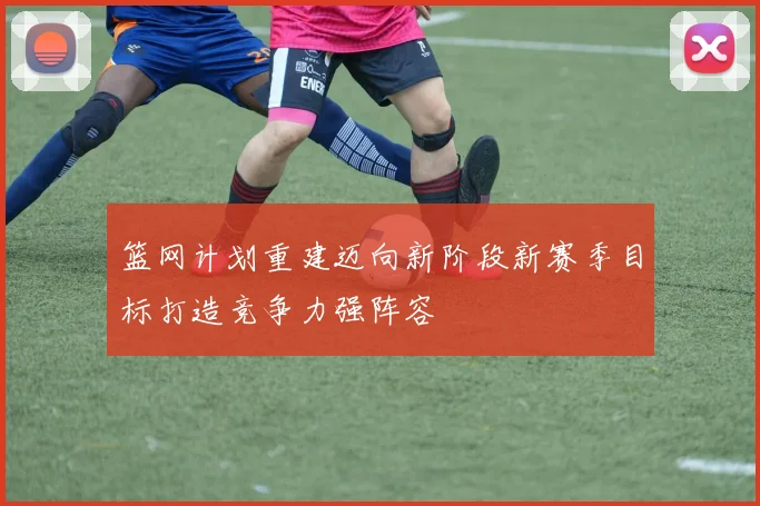 篮网计划重建迈向新阶段新赛季目标打造竞争力强阵容